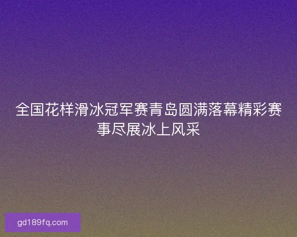 全国花样滑冰冠军赛青岛圆满落幕精彩赛事尽展冰上风采